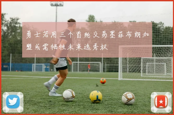 勇士若用三个首轮交易墨菲布朗加盟或需牺牲未来选秀权