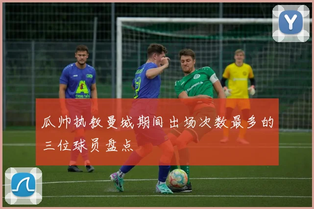 瓜帅执教曼城期间出场次数最多的三位球员盘点